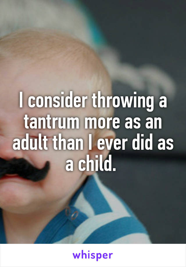 I consider throwing a tantrum more as an adult than I ever did as a child. 