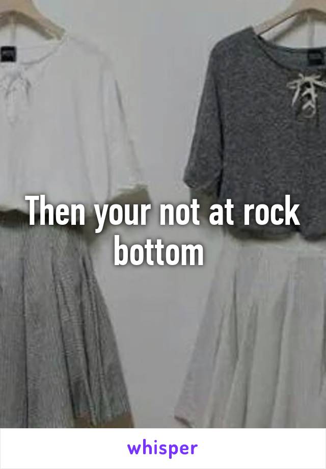 Then your not at rock bottom 