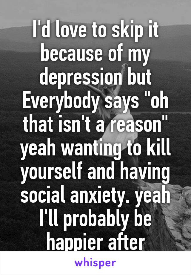 I'd love to skip it because of my depression but Everybody says "oh that isn't a reason" yeah wanting to kill yourself and having social anxiety. yeah I'll probably be happier after