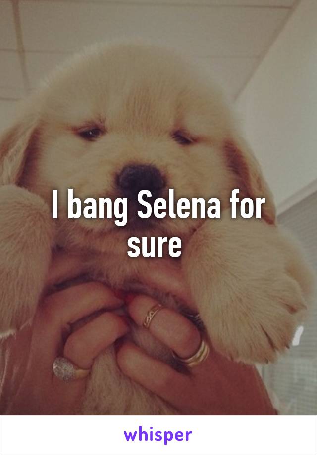I bang Selena for sure 