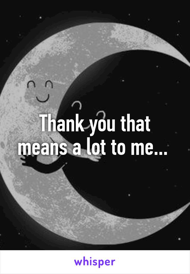 Thank you that means a lot to me... 