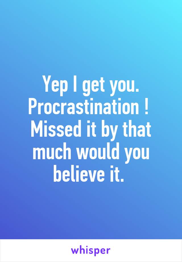 Yep I get you. Procrastination ! 
Missed it by that much would you believe it. 