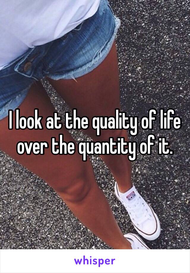 I look at the quality of life over the quantity of it. 