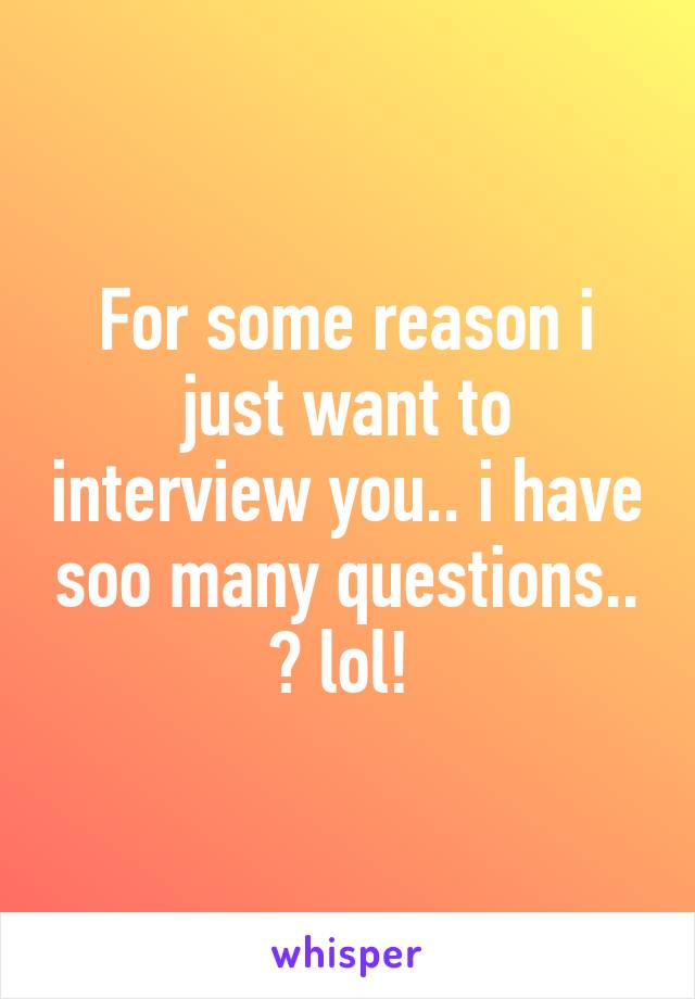 For some reason i just want to interview you.. i have soo many questions.. ðŸ˜… lol! 