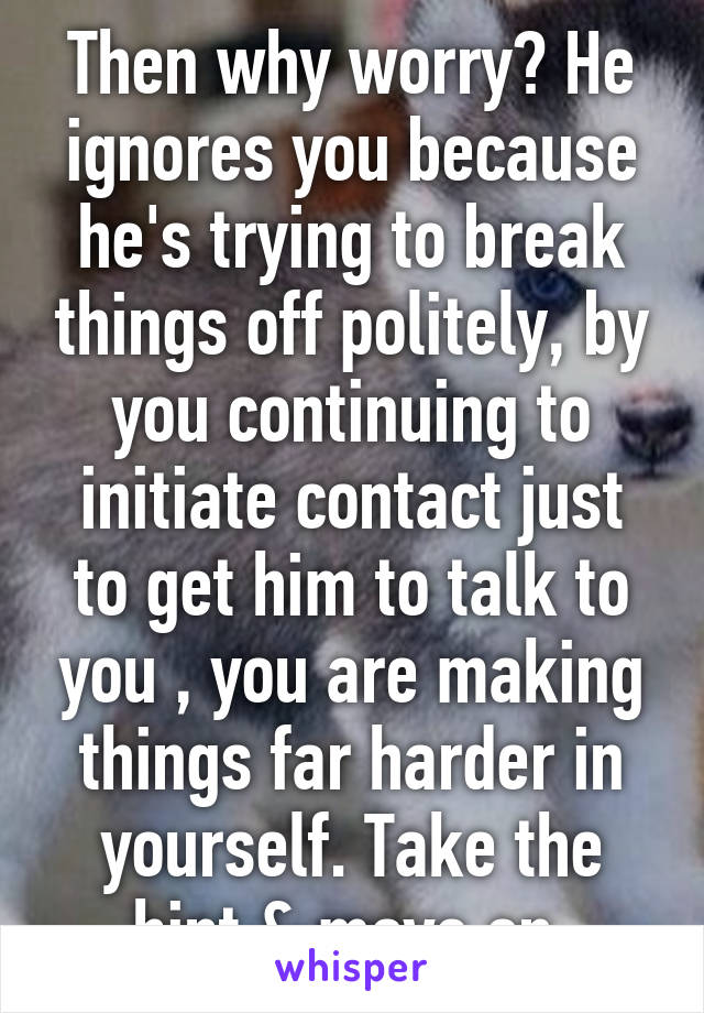 Then why worry? He ignores you because he's trying to break things off politely, by you continuing to initiate contact just to get him to talk to you , you are making things far harder in yourself. Take the hint & move on.