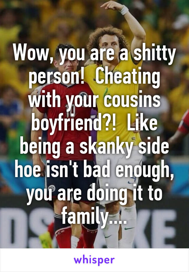 Wow, you are a shitty person!  Cheating with your cousins boyfriend?!  Like being a skanky side hoe isn't bad enough, you are doing it to family....