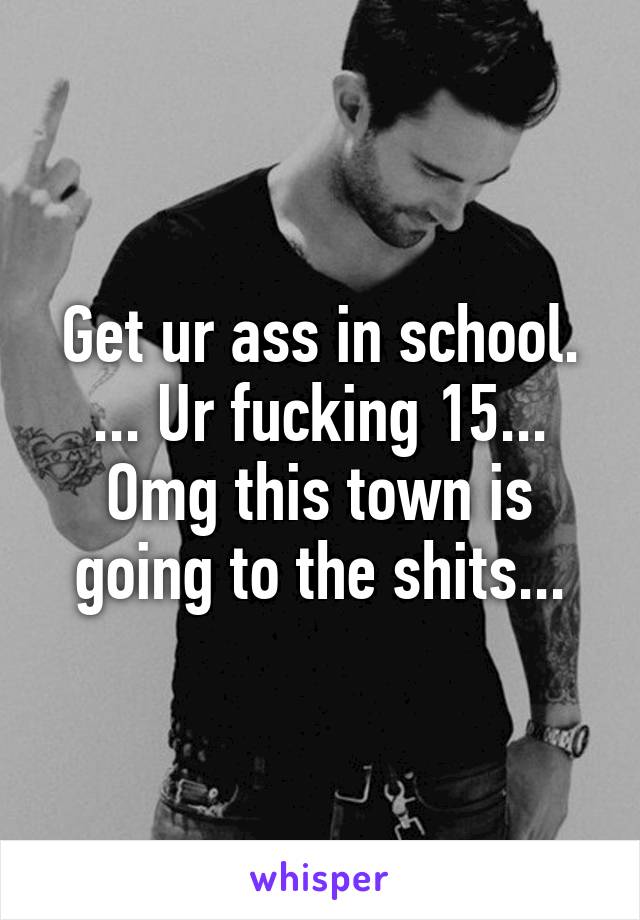 Get ur ass in school. ... Ur fucking 15... Omg this town is going to the shits...
