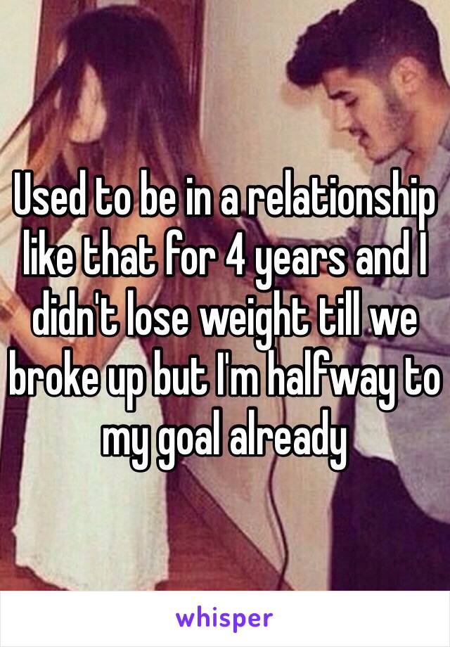 Used to be in a relationship like that for 4 years and I didn't lose weight till we broke up but I'm halfway to my goal already 