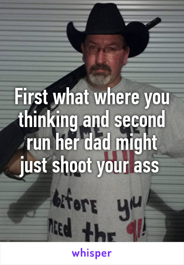 First what where you thinking and second run her dad might just shoot your ass 