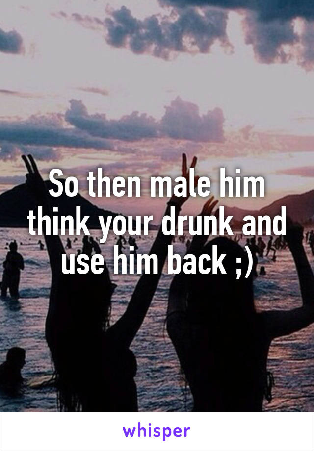 So then male him think your drunk and use him back ;)