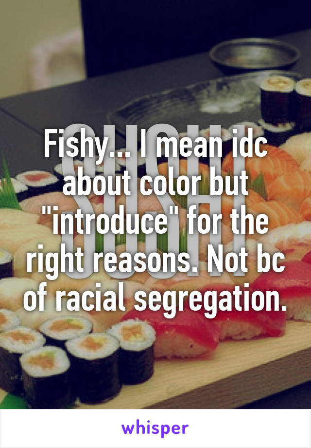 Fishy... I mean idc about color but "introduce" for the right reasons. Not bc of racial segregation.