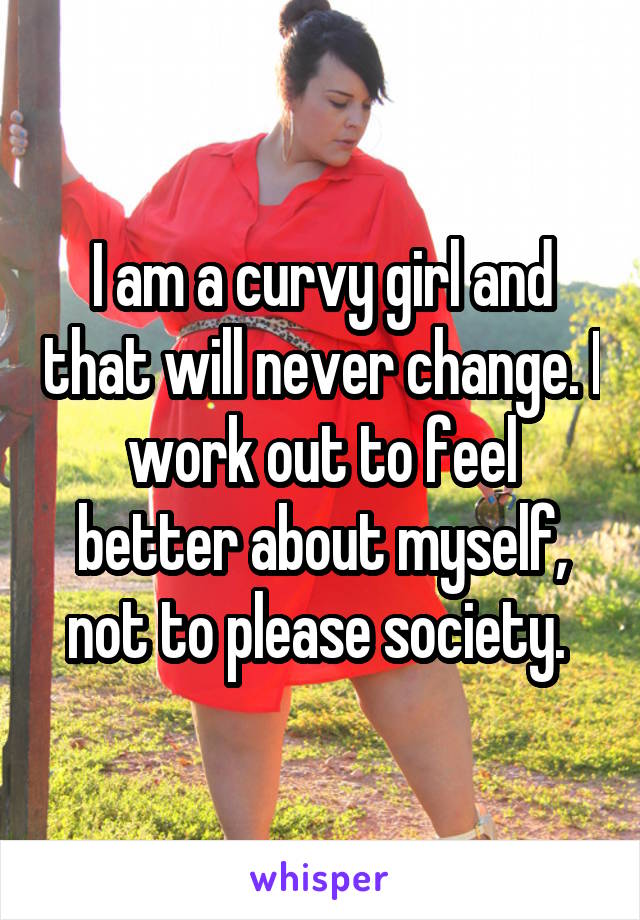 I am a curvy girl and that will never change. I work out to feel better about myself, not to please society. 