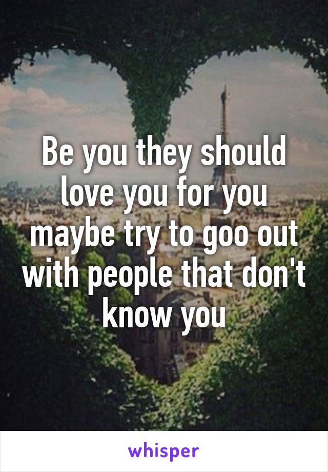 Be you they should love you for you maybe try to goo out with people that don't know you