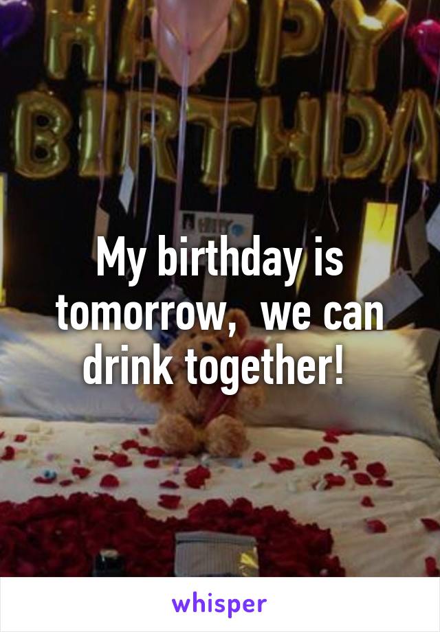 My birthday is tomorrow,  we can drink together! 