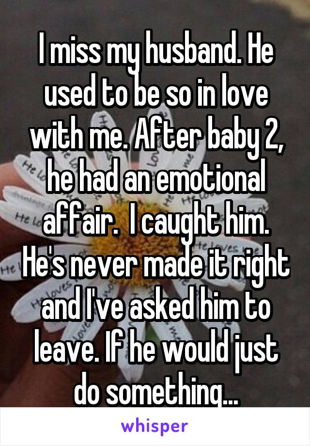 I miss my husband. He used to be so in love with me. After baby 2, he had an emotional affair.  I caught him. He's never made it right and I've asked him to leave. If he would just do something...