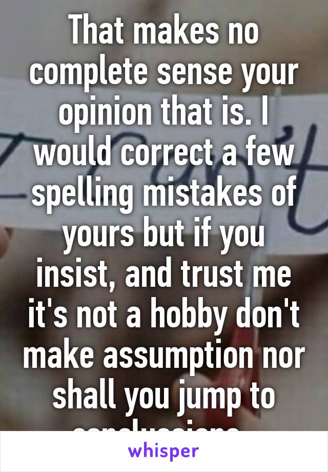 That makes no complete sense your opinion that is. I would correct a few spelling mistakes of yours but if you insist, and trust me it's not a hobby don't make assumption nor shall you jump to conclussions. 