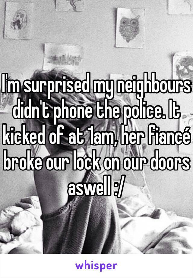 I'm surprised my neighbours didn't phone the police. It kicked of at 1am, her fiancé broke our lock on our doors aswell :/