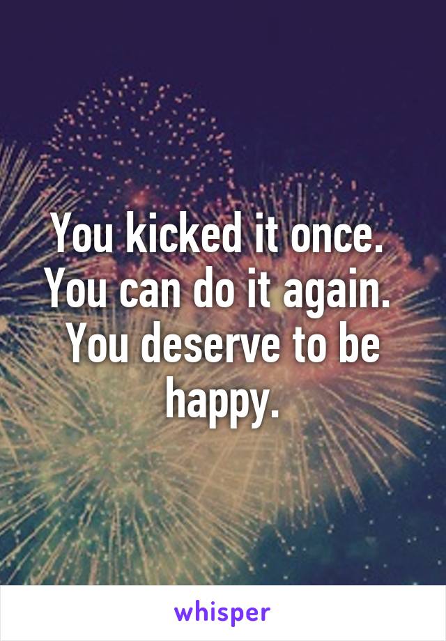 You kicked it once.  You can do it again.  You deserve to be happy.