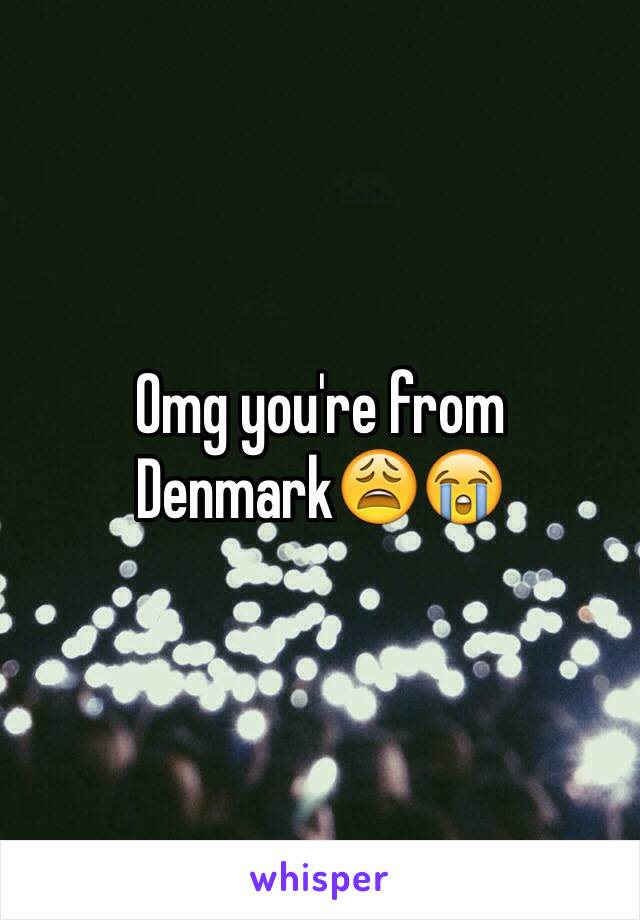 Omg you're from Denmark😩😭