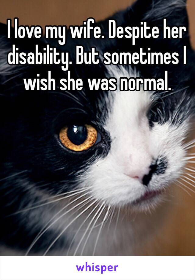 I love my wife. Despite her disability. But sometimes I wish she was normal. 