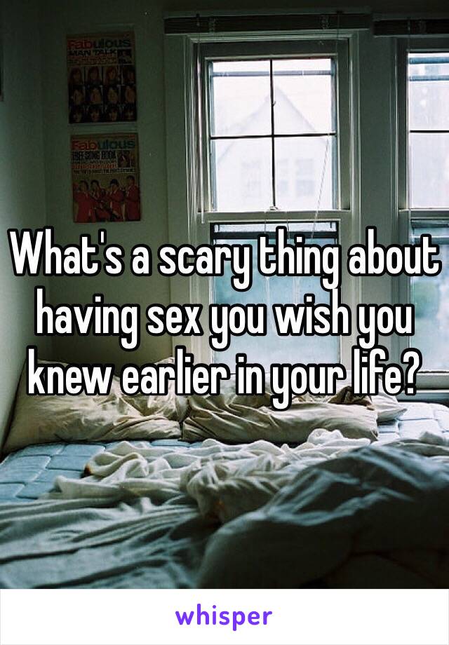 What's a scary thing about having sex you wish you knew earlier in your life? 