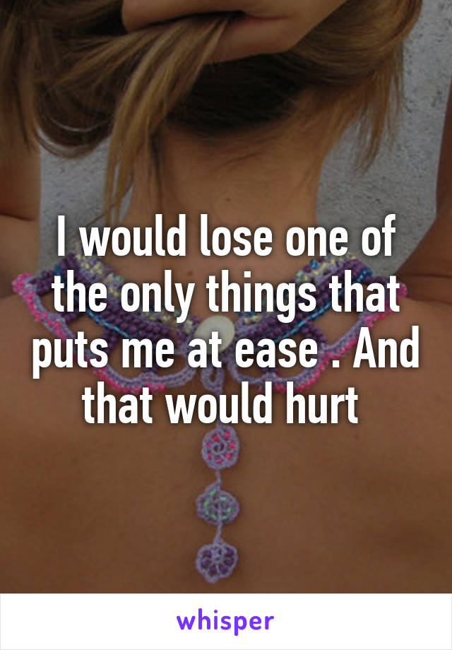 I would lose one of the only things that puts me at ease . And that would hurt 