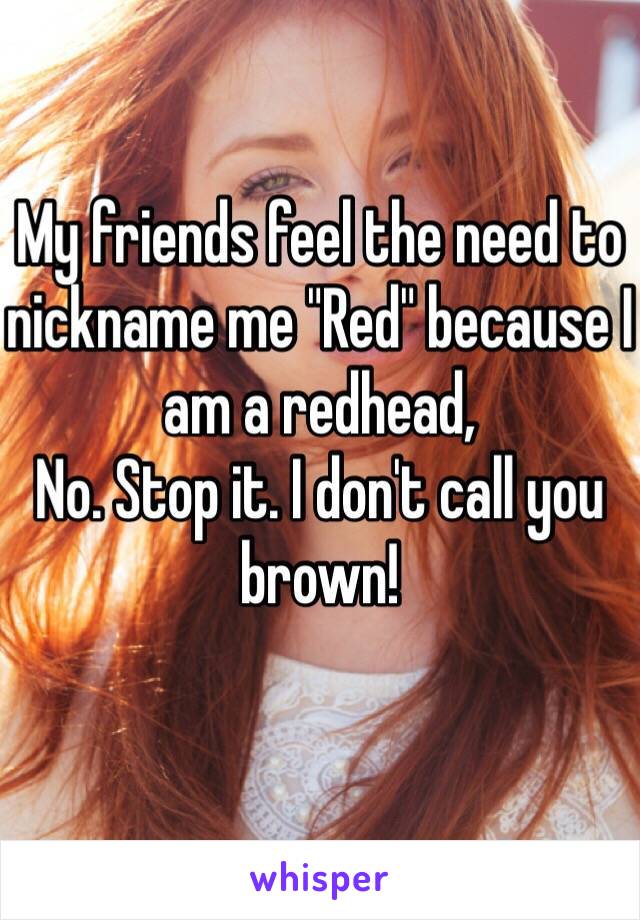 My friends feel the need to nickname me "Red" because I am a redhead, 
No. Stop it. I don't call you brown!
