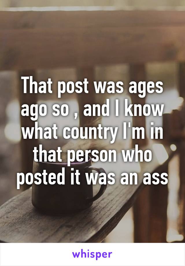 That post was ages ago so , and I know what country I'm in that person who posted it was an ass