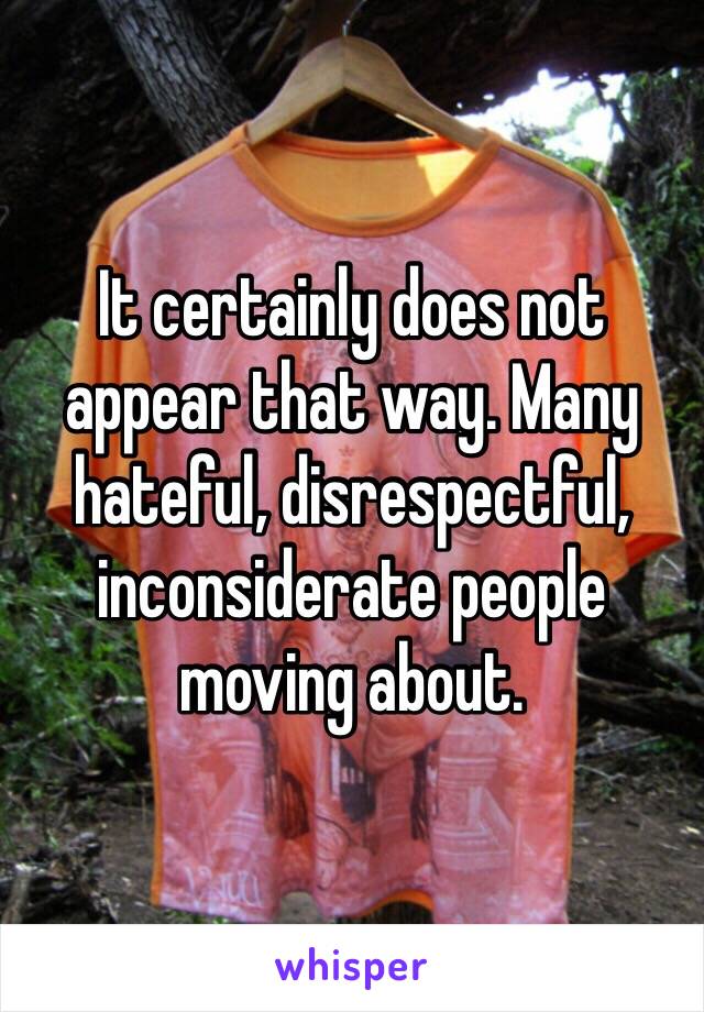 It certainly does not appear that way. Many hateful, disrespectful, inconsiderate people moving about. 