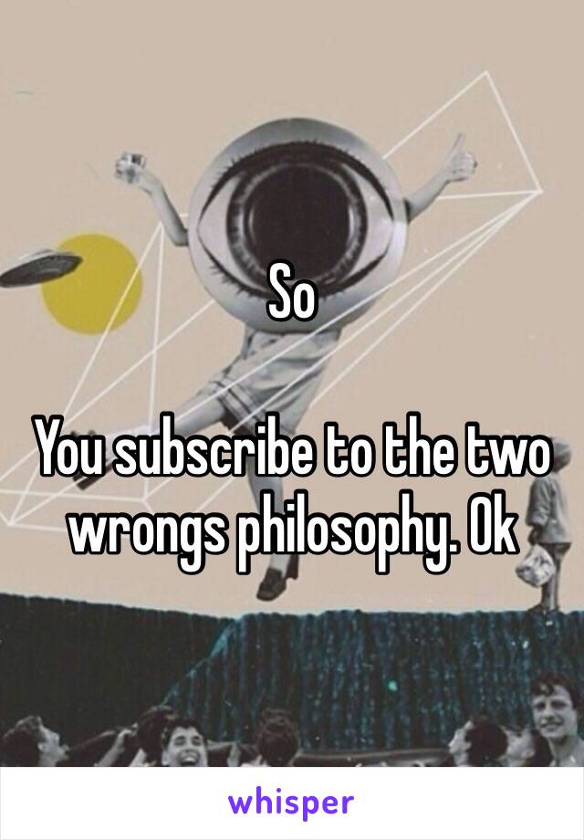 So

You subscribe to the two wrongs philosophy. Ok