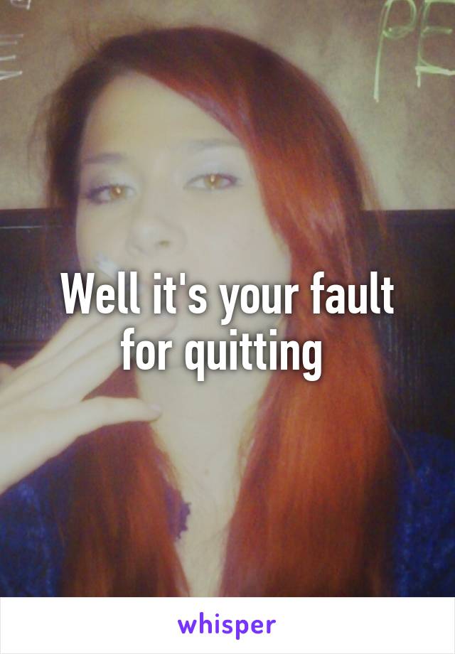 Well it's your fault for quitting 