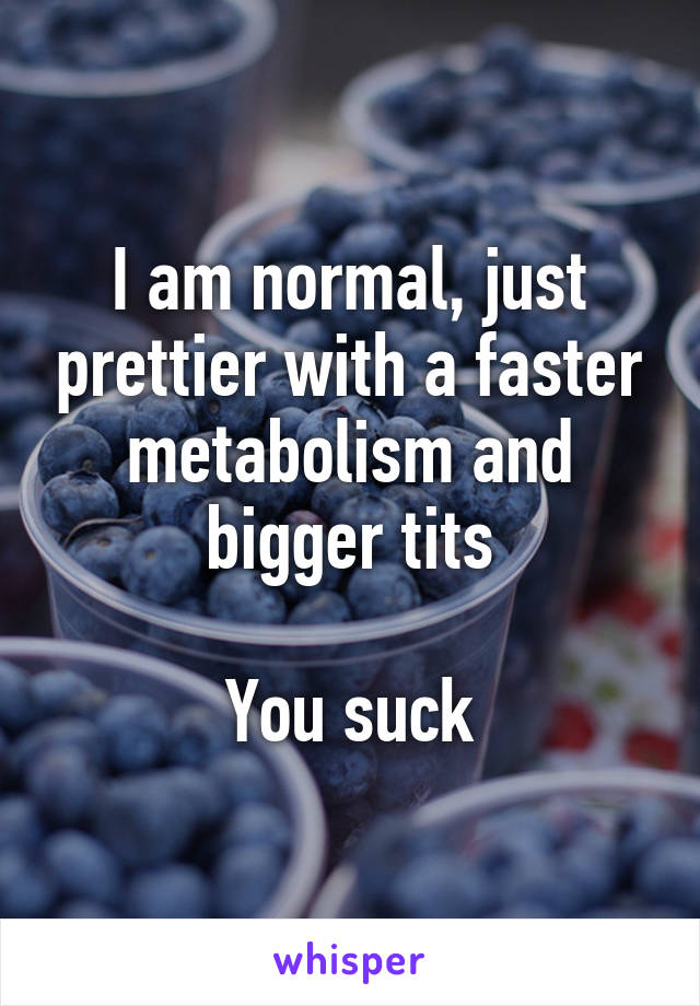 I am normal, just prettier with a faster metabolism and bigger tits

You suck