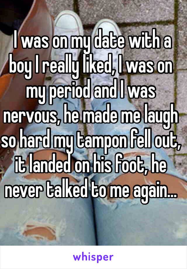  I was on my date with a boy I really liked, I was on my period and I was nervous, he made me laugh so hard my tampon fell out, it landed on his foot, he never talked to me again...
