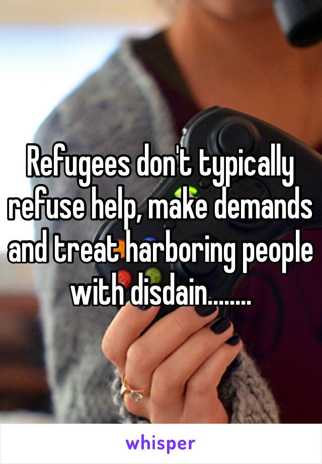 Refugees don't typically refuse help, make demands and treat harboring people with disdain........