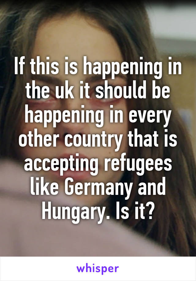 If this is happening in the uk it should be happening in every other country that is accepting refugees like Germany and Hungary. Is it?