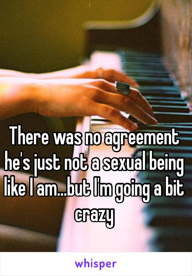 There was no agreement he's just not a sexual being like I am...but I'm going a bit crazy