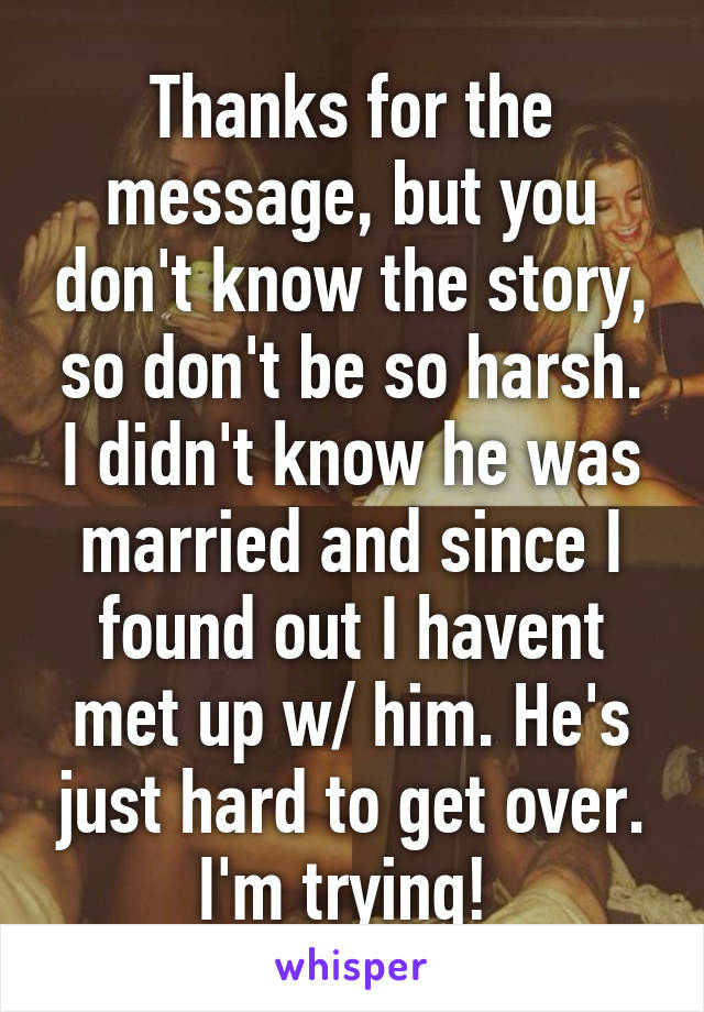 Thanks for the message, but you don't know the story, so don't be so harsh. I didn't know he was married and since I found out I havent met up w/ him. He's just hard to get over. I'm trying! 