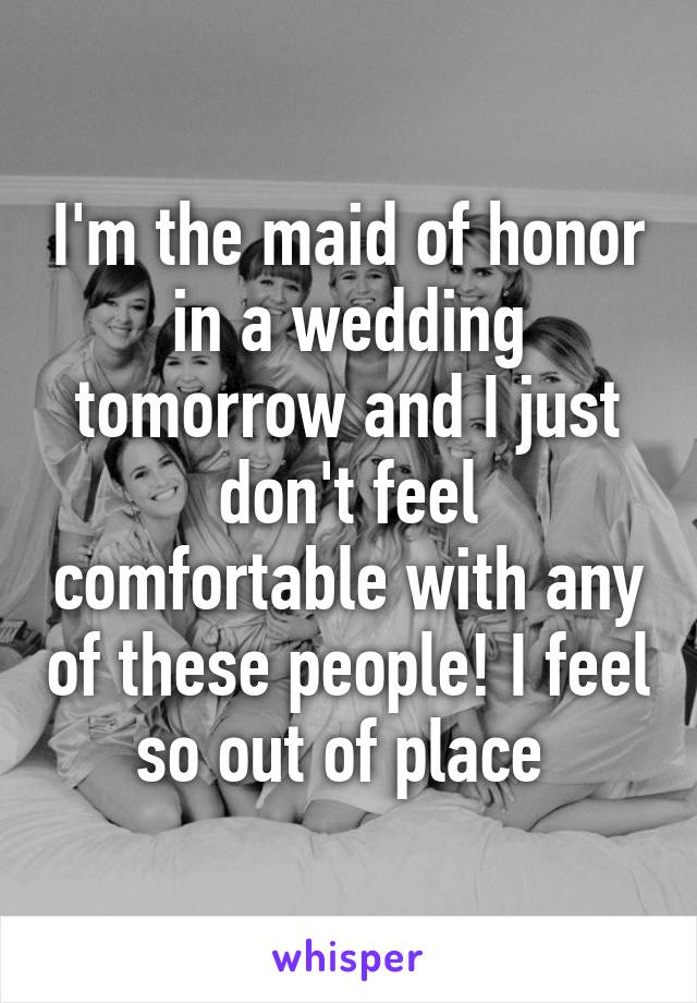 I'm the maid of honor in a wedding tomorrow and I just don't feel comfortable with any of these people! I feel so out of place 
