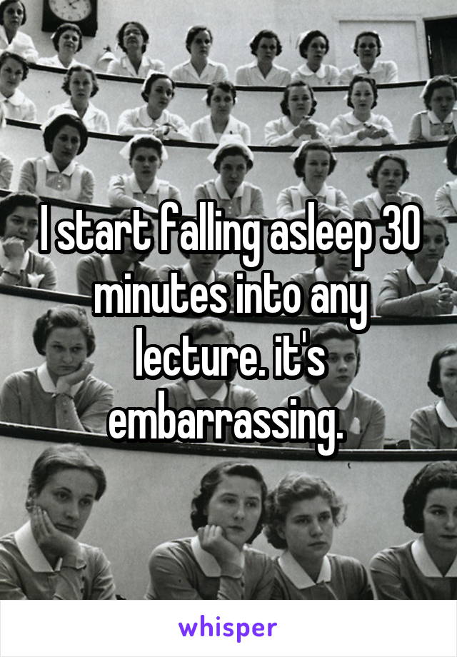 I start falling asleep 30 minutes into any lecture. it's embarrassing. 