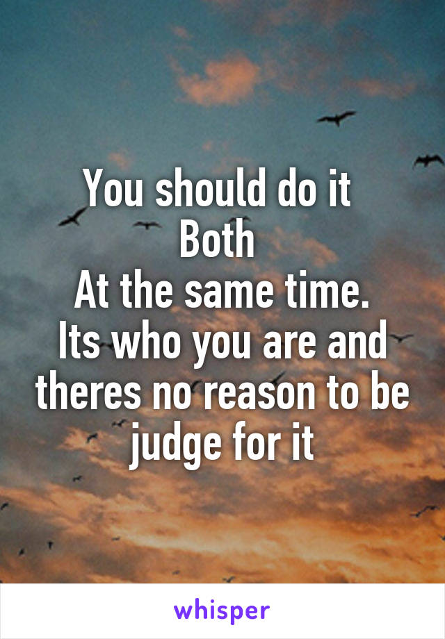 You should do it 
Both 
At the same time.
Its who you are and theres no reason to be judge for it