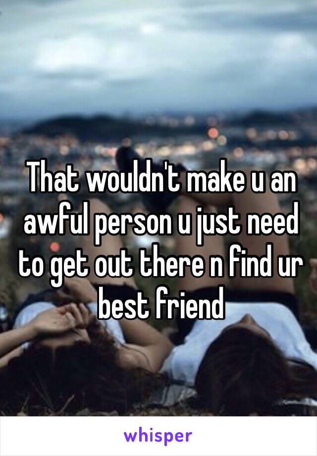That wouldn't make u an awful person u just need to get out there n find ur best friend