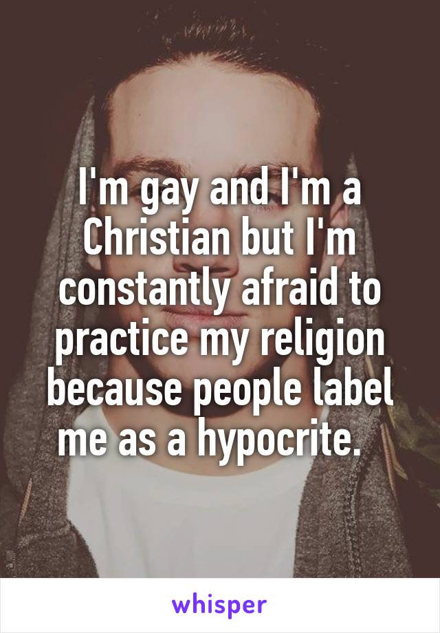 I'm gay and I'm a Christian but I'm constantly afraid to practice my religion because people label me as a hypocrite.  