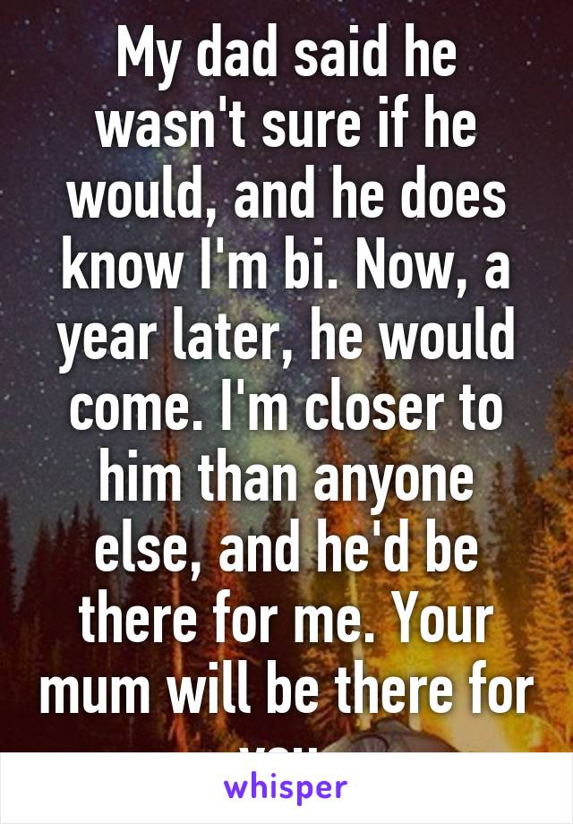 My dad said he wasn't sure if he would, and he does know I'm bi. Now, a year later, he would come. I'm closer to him than anyone else, and he'd be there for me. Your mum will be there for you.