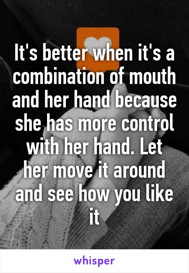 It's better when it's a combination of mouth and her hand because she has more control with her hand. Let her move it around and see how you like it
