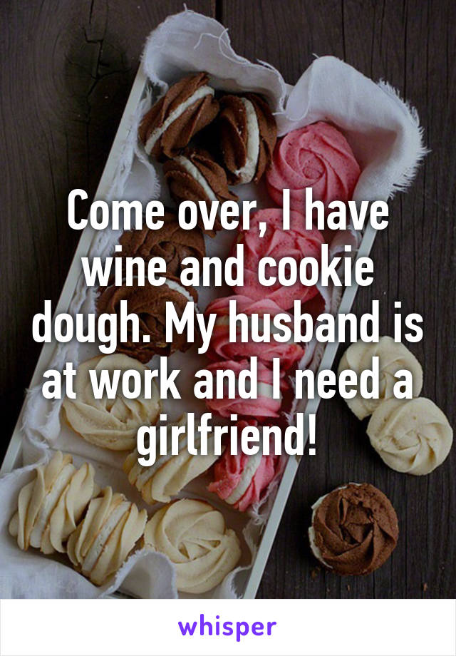 Come over, I have wine and cookie dough. My husband is at work and I need a girlfriend!