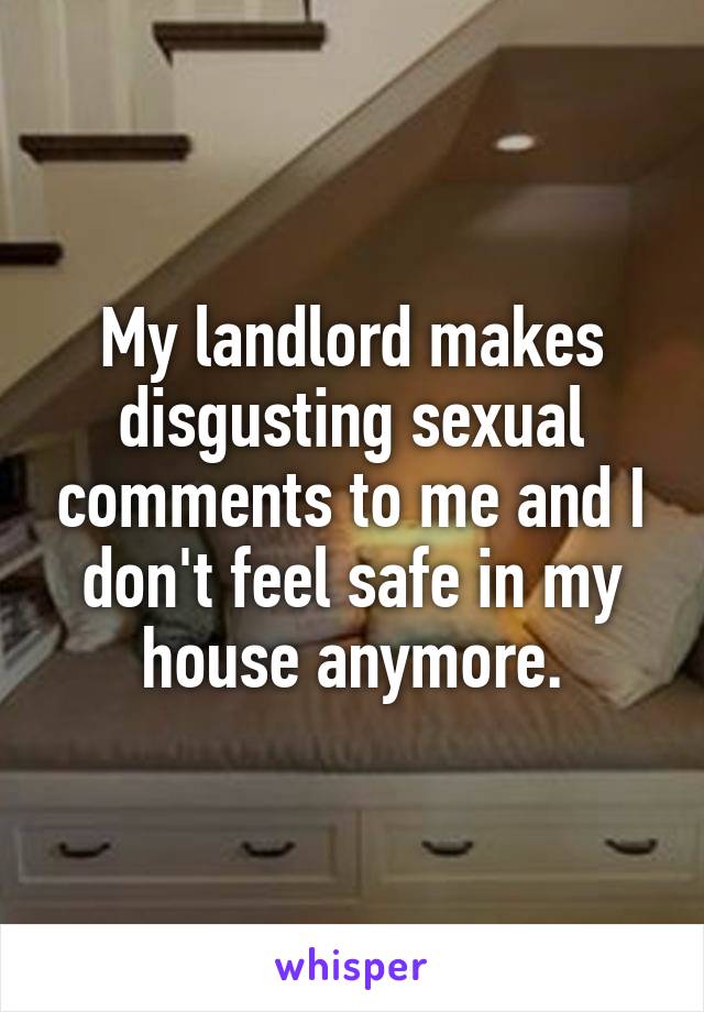 My landlord makes disgusting sexual comments to me and I don't feel safe in my house anymore.