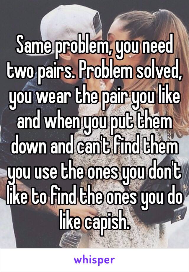 Same problem, you need two pairs. Problem solved, you wear the pair you like and when you put them down and can't find them you use the ones you don't like to find the ones you do like capish. 