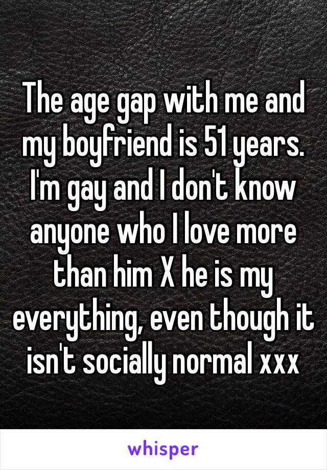 The age gap with me and my boyfriend is 51 years.
I'm gay and I don't know anyone who I love more than him X he is my everything, even though it isn't socially normal xxx