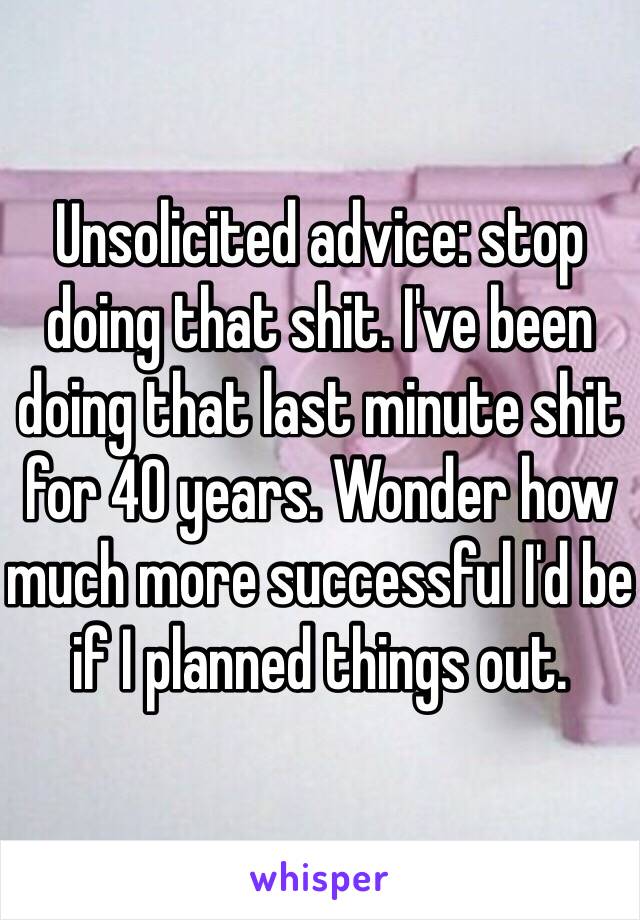 Unsolicited advice: stop doing that shit. I've been doing that last minute shit for 40 years. Wonder how much more successful I'd be if I planned things out. 
