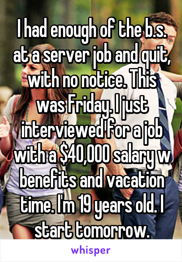 I had enough of the b.s. at a server job and quit, with no notice. This was Friday. I just interviewed for a job with a $40,000 salary w benefits and vacation time. I'm 19 years old. I start tomorrow.
